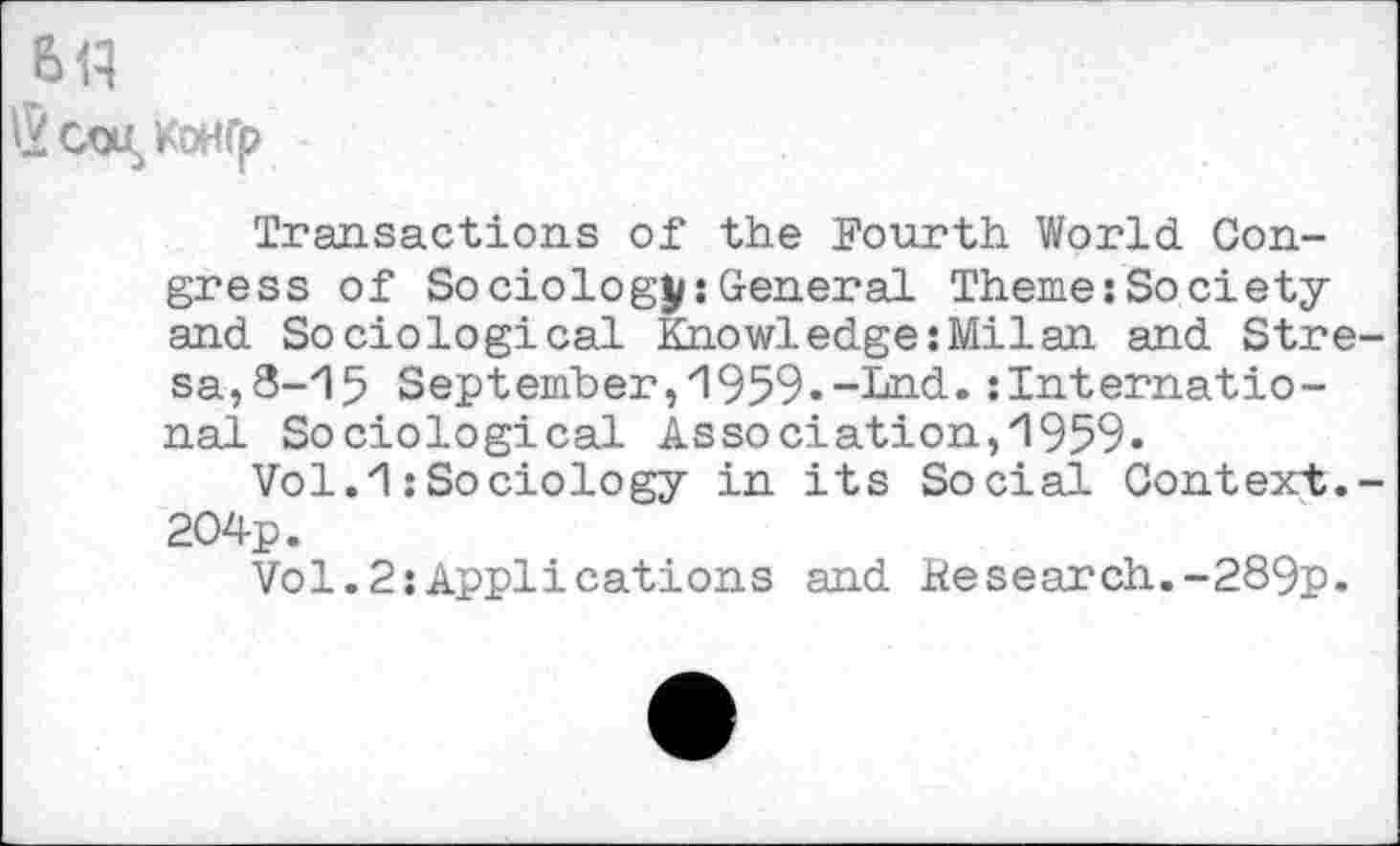 ﻿6tt
®COI/OHfp
Transactions of the Fourth World Congress of Sociology:General Theme:Society and Sociological Knowledge:Milan and Stre-sa^-l^ September,1959.-Lnd.international Sociological Association, 1959.
Vol.1:Sociology in its Social Context.-204p.
Vol.2Applications and Hesearch.-289p.